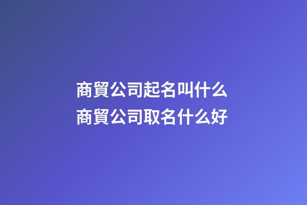 商貿公司起名叫什么 商貿公司取名什么好
